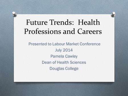 Future Trends: Health Professions and Careers Presented to Labour Market Conference July 2014 Pamela Cawley Dean of Health Sciences Douglas College.