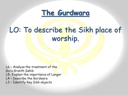 The Gurdwara LO: To describe the Sikh place of worship. L6 – Analyse the treatment of the Guru Granth Sahib L5- Explain the importance of Langar L4 –