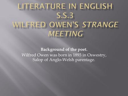 Background of the poet. Wilfred Owen was born in 1893 in Oswestry, Salop of Anglo-Welsh parentage.