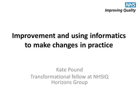 Improvement and using informatics to make changes in practice Kate Pound Transformational fellow at NHSIQ Horizons Group.