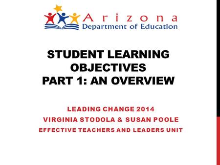 STUDENT LEARNING OBJECTIVES PART 1: AN OVERVIEW LEADING CHANGE 2014 VIRGINIA STODOLA & SUSAN POOLE EFFECTIVE TEACHERS AND LEADERS UNIT.