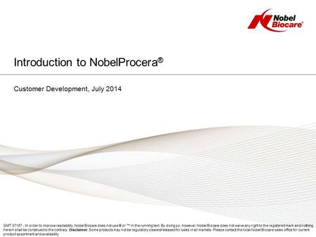 Introduction to NobelProcera ® Customer Development, July 2014 GMT 37187 - In order to improve readability, Nobel Biocare does not use ® or ™ in the running.