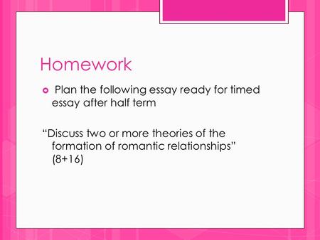 Homework  Plan the following essay ready for timed essay after half term “Discuss two or more theories of the formation of romantic relationships” (8+16)