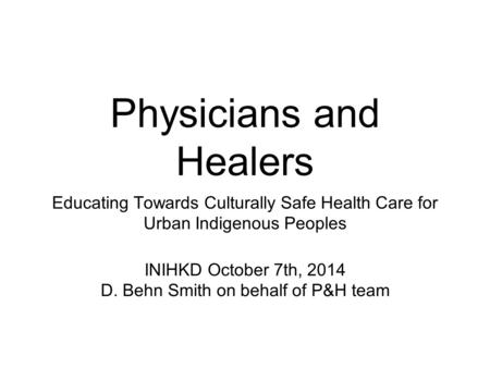 Physicians and Healers Educating Towards Culturally Safe Health Care for Urban Indigenous Peoples INIHKD October 7th, 2014 D. Behn Smith on behalf of P&H.