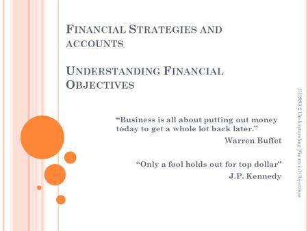 F INANCIAL S TRATEGIES AND ACCOUNTS U NDERSTANDING F INANCIAL O BJECTIVES “Business is all about putting out money today to get a whole lot back later.”