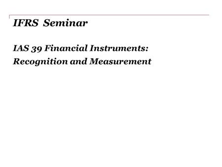 IFRS Seminar IAS 39 Financial Instruments: Recognition and Measurement.