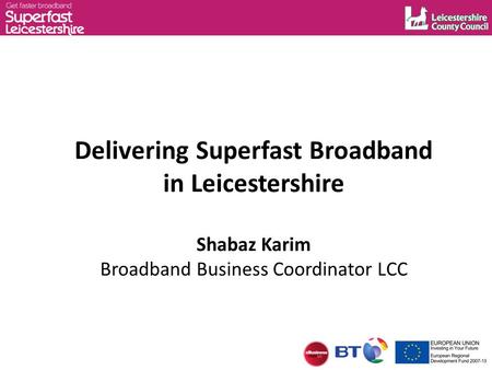 Delivering Superfast Broadband in Leicestershire Shabaz Karim Broadband Business Coordinator LCC.