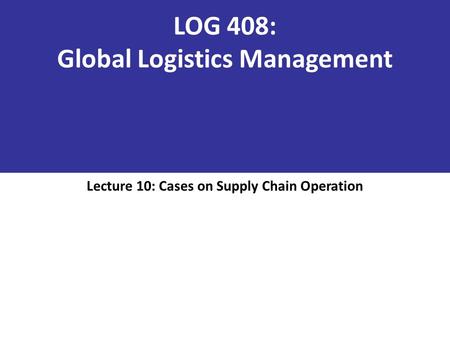 LOG 408: Global Logistics Management Lecture 10: Cases on Supply Chain Operation.