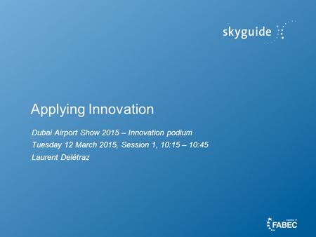 Applying Innovation Dubai Airport Show 2015 – Innovation podium Tuesday 12 March 2015, Session 1, 10:15 – 10:45 Laurent Delétraz.