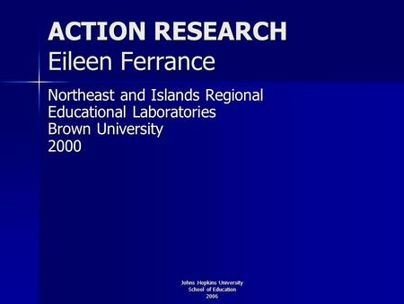 Johns Hopkins University School of Education 2006 ACTION RESEARCH Eileen Ferrance Northeast and Islands Regional Educational Laboratories Brown University.