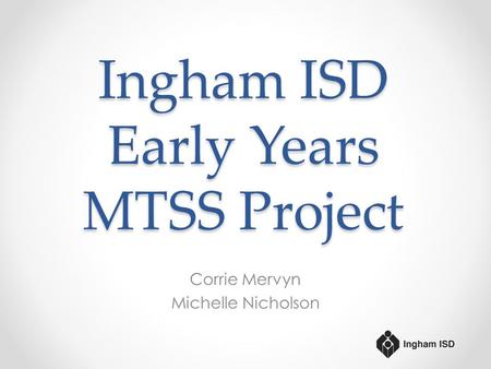 Ingham ISD Early Years MTSS Project Corrie Mervyn Michelle Nicholson.