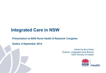 Integrated Care in NSW Presentation to NSW Rural Health & Research Congress Dubbo, 9 September 2014 Katherine Burchfield Director, Integrated Care Branch.