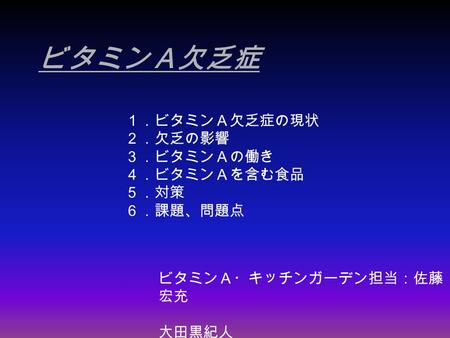 ビタミンＡ欠乏症 ビタミンＡ・キッチンガーデン担当：佐藤 宏充 大田黒紀人 １．ビタミンＡ欠乏症の現状 ２．欠乏の影響 ３．ビタミンＡの働き ４．ビタミンＡを含む食品 ５．対策 ６．課題、問題点.