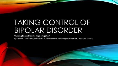 TAKING CONTROL OF BIPOLAR DISORDER “Fighting Bipolar Disorder Stigma Together” By: Lauren Calabrese (soon to be Lauren Meredith) (I have Bipolar Disorder,