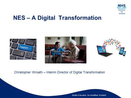 Quality Education for a healthier Scotland NES – A Digital Transformation Christopher Wroath – Interim Director of Digital Transformation.