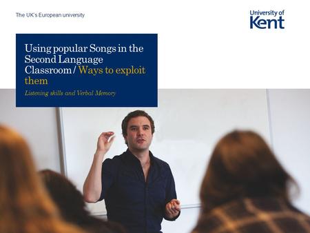 The UK’s European university Using popular Songs in the Second Language Classroom / Ways to exploit them Listening skills and Verbal Memory.