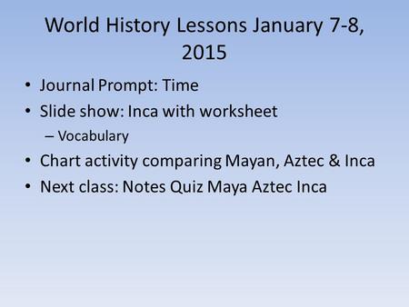 World History Lessons January 7-8, 2015 Journal Prompt: Time Slide show: Inca with worksheet – Vocabulary Chart activity comparing Mayan, Aztec & Inca.