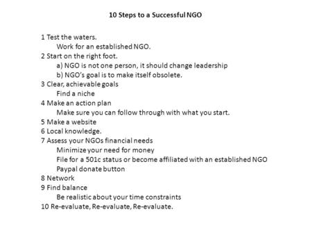 10 Steps to a Successful NGO 1 Test the waters. Work for an established NGO. 2 Start on the right foot. a) NGO is not one person, it should change leadership.