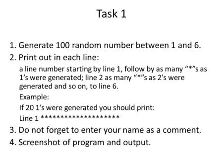 Task 1 1. Generate 100 random number between 1 and 6. 2. Print out in each line: a line number starting by line 1, follow by as many “*”s as 1’s were generated;