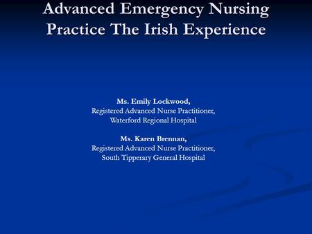 Advanced Emergency Nursing Practice The Irish Experience Ms. Emily Lockwood, Registered Advanced Nurse Practitioner, Waterford Regional Hospital Ms. Karen.