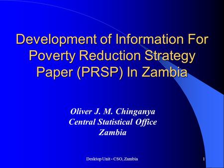 Desktop Unit - CSO, Zambia1 Development of Information For Poverty Reduction Strategy Paper (PRSP) In Zambia Oliver J. M. Chinganya Central Statistical.