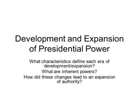 Development and Expansion of Presidential Power What characteristics define each era of development/expansion? What are inherent powers? How did these.