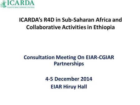 ICARDA’s R4D in Sub-Saharan Africa and Collaborative Activities in Ethiopia Consultation Meeting On EIAR-CGIAR Partnerships 4-5 December 2014 EIAR Hiruy.