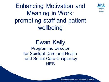 Quality Education for a Healthier Scotland Enhancing Motivation and Meaning in Work: promoting staff and patient wellbeing Ewan Kelly Programme Director.