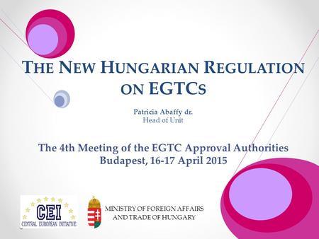 T HE N EW H UNGARIAN R EGULATION ON EGTC S Patricia Abaffy dr. Head of Unit The 4th Meeting of the EGTC Approval Authorities Budapest, 16-17 April 2015.