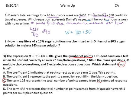 8/20/14				Warm Up			CA 1) Daniel’s total earnings for a 40 hour work week are $450. This includes a $50 credit for travel expenses. Which equation represents.