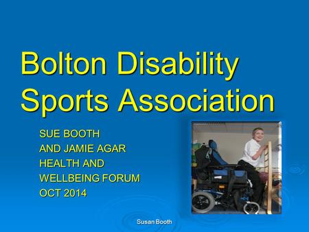 Bolton Disability Sports Association SUE BOOTH AND JAMIE AGAR HEALTH AND WELLBEING FORUM OCT 2014 Susan Booth.