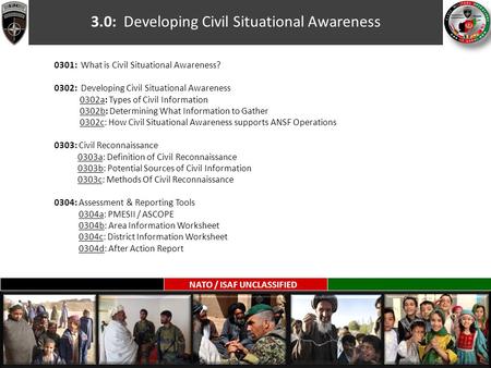 NATO / ISAF UNCLASSIFIED 3.0: Developing Civil Situational Awareness 0301: What is Civil Situational Awareness? 0302: Developing Civil Situational Awareness.