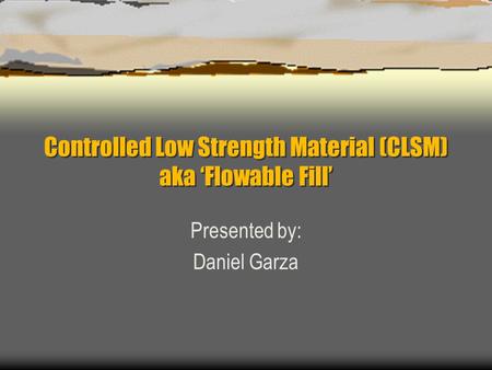 Controlled Low Strength Material (CLSM) aka ‘Flowable Fill’ Presented by: Daniel Garza.