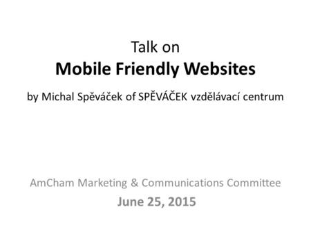 Talk on Mobile Friendly Websites by Michal Spěváček of SPĚVÁČEK vzdělávací centrum AmCham Marketing & Communications Committee June 25, 2015.