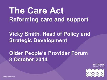 The Care Act Reforming care and support Vicky Smith, Head of Policy and Strategic Development Older People’s Provider Forum 8 October 2014.