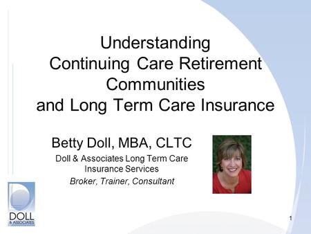 1 Understanding Continuing Care Retirement Communities and Long Term Care Insurance Betty Doll, MBA, CLTC Doll & Associates Long Term Care Insurance Services.