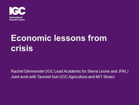 Economic lessons from crisis Rachel Glennerster (IGC Lead Academic for Sierra Leone and JPAL) Joint work with Tavneet Suri (IGC Agriculture and MIT Sloan)