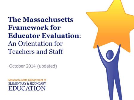 The Massachusetts Framework for Educator Evaluation: An Orientation for Teachers and Staff October 2014 (updated) Facilitator Note: This presentation was.