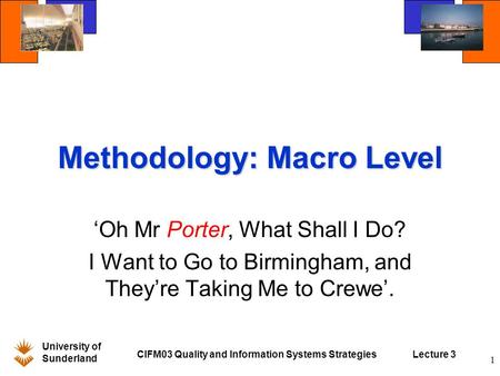 University of Sunderland CIFM03 Quality and Information Systems StrategiesLecture 3 1 Methodology: Macro Level ‘Oh Mr Porter, What Shall I Do? I Want to.