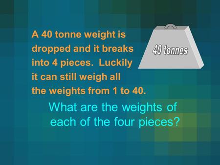 A 40 tonne weight is dropped and it breaks into 4 pieces. Luckily it can still weigh all the weights from 1 to 40. What are the weights of each of the.