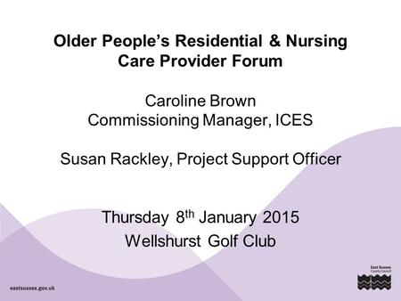 Older People’s Residential & Nursing Care Provider Forum Caroline Brown Commissioning Manager, ICES Susan Rackley, Project Support Officer Thursday 8 th.