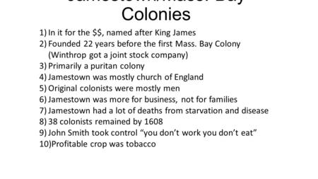 Jamestown/Mass. Bay Colonies 1)In it for the $$, named after King James 2)Founded 22 years before the first Mass. Bay Colony (Winthrop got a joint stock.