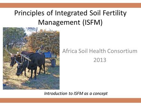 Principles of Integrated Soil Fertility Management (ISFM) Africa Soil Health Consortium 2013 Introduction to ISFM as a concept.