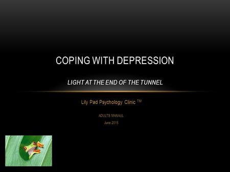 Lily Pad Psychology Clinic TM ADULTS MANAUL June 2015 COPING WITH DEPRESSION LIGHT AT THE END OF THE TUNNEL.