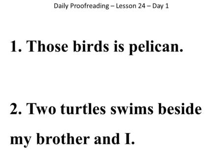 Daily Proofreading – Lesson 24 – Day 1 1. Those birds is pelican. 2. Two turtles swims beside my brother and I.