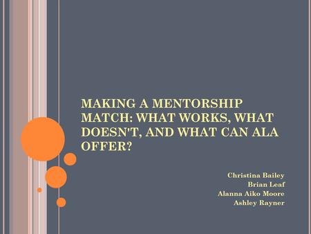 MAKING A MENTORSHIP MATCH: WHAT WORKS, WHAT DOESN'T, AND WHAT CAN ALA OFFER? Christina Bailey Brian Leaf Alanna Aiko Moore Ashley Rayner.