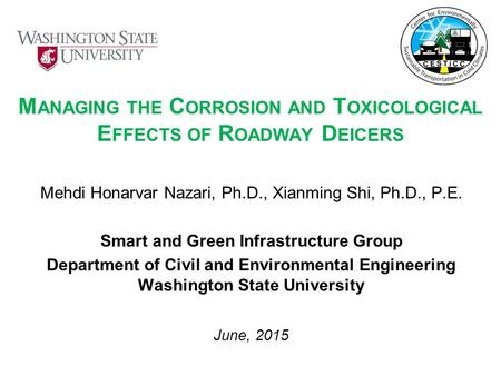 M ANAGING THE C ORROSION AND T OXICOLOGICAL E FFECTS OF R OADWAY D EICERS Mehdi Honarvar Nazari, Ph.D., Xianming Shi, Ph.D., P.E. Smart and Green Infrastructure.