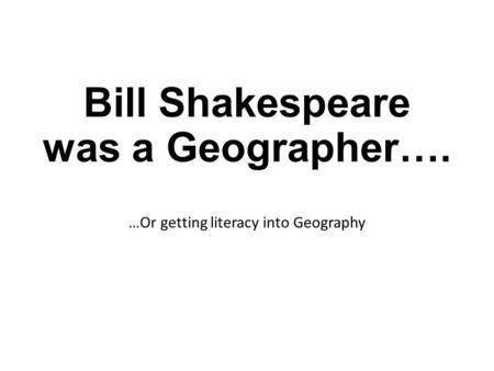 Bill Shakespeare was a Geographer…. …Or getting literacy into Geography.