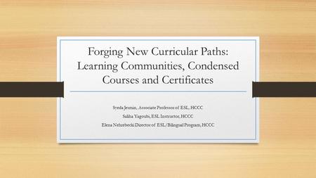 Forging New Curricular Paths: Learning Communities, Condensed Courses and Certificates Syeda Jesmin, Associate Professor of ESL, HCCC Saliha Yagoubi, ESL.