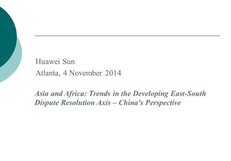 Huawei Sun Atlanta, 4 November 2014 Asia and Africa: Trends in the Developing East-South Dispute Resolution Axis – China's Perspective.